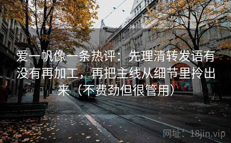 详细阅读:爱一帆像一条热评:先理清转发语有没有再加工,再把主线从细节里拎出来(不费劲但很管用) 爱一帆像一条热评:先理清转发语有没有再加工,再把主线从细节里拎出来(不费劲但很管用)